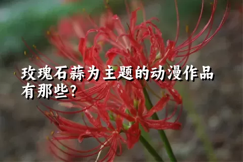 玫瑰石蒜为主题的动漫作品有那些？