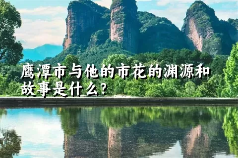 鹰潭市与他的市花的渊源和故事是什么？