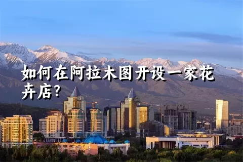 如何在阿拉木图开设一家花卉店？