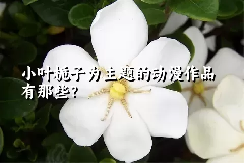 小叶栀子为主题的动漫作品有那些？