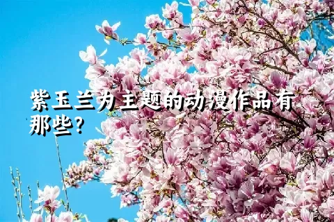 紫玉兰为主题的动漫作品有那些？