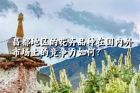 昌都地区的花卉品种在国内外市场上的竞争力如何？