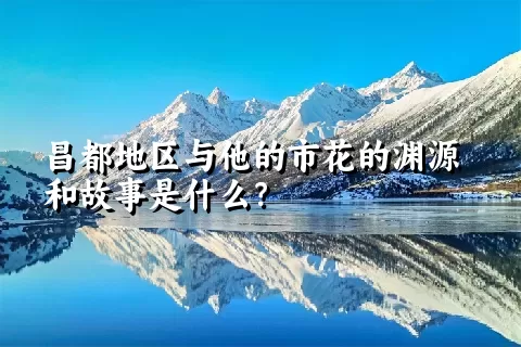 昌都地区与他的市花的渊源和故事是什么？